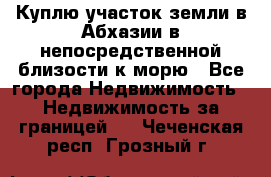 Куплю участок земли в Абхазии в непосредственной близости к морю - Все города Недвижимость » Недвижимость за границей   . Чеченская респ.,Грозный г.